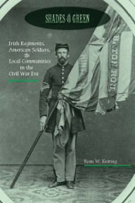 Title: Shades of Green: Irish Regiments, American Soldiers, & Local Communities in the Civil War Era, Author: Ryan W. Keating