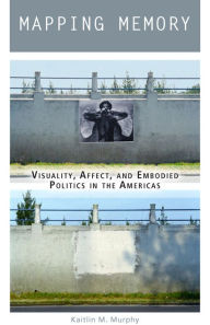 Title: Mapping Memory: Visuality, Affect, and Embodied Politics in the Americas, Author: Kaitlin M. Murphy