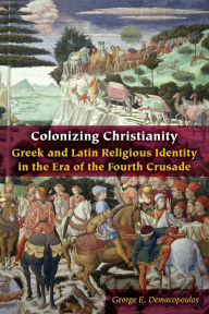 Title: Colonizing Christianity: Greek and Latin Religious Identity in the Era of the Fourth Crusade, Author: George E. Demacopoulos