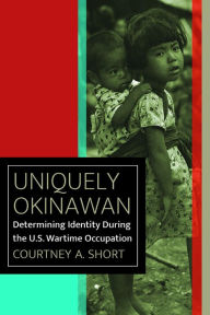 Title: Uniquely Okinawan: Determining Identity During the U.S. Wartime Occupation, Author: Courtney A. Short