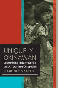 Title: Uniquely Okinawan: Determining Identity During the U.S. Wartime Occupation, Author: Courtney A. Short