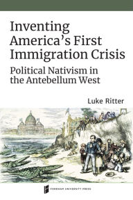 Title: Inventing America's First Immigration Crisis: Political Nativism in the Antebellum West, Author: Luke Ritter
