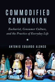 Title: Commodified Communion: Eucharist, Consumer Culture, and the Practice of Everyday Life, Author: Antonio Eduardo Alonso