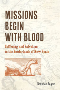 Title: Missions Begin with Blood: Suffering and Salvation in the Borderlands of New Spain, Author: Brandon Bayne