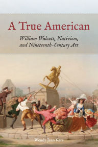Title: A True American: William Walcutt, Nativism, and Nineteenth-Century Art, Author: Wendy Jean Katz