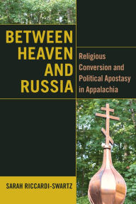 Title: Between Heaven and Russia: Religious Conversion and Political Apostasy in Appalachia, Author: Sarah Riccardi-Swartz