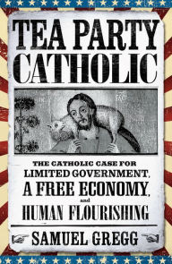 Title: Tea Party Catholic: The Catholic Case for Limited Government, a Free Economy, and Human Flourishing, Author: Samuel Gregg