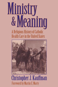 Title: Ministry and Meaning A Religious History of Catholic Health Care In The United States, Author: Christopher Kauffman