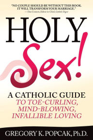 Title: Holy Sex!: A Catholic Guide to Toe-Curling, Mind-Blowing, Infallible Loving, Author: Gregory K. Popcak