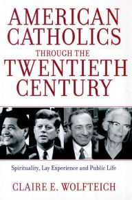 Title: American Catholics Through the Twentieth Century: Spirituality, Lay Experience and Public Life, Author: Claire E. Wolfteich