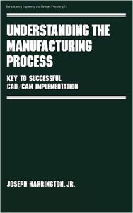 Title: Understanding the Manufacturing Process: Key to Successful Cad/cam Implementation / Edition 1, Author: Joseph Harrington Jr.