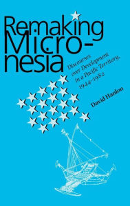 Title: Remaking Micronesia: Discourses over Development in a Pacific Territory, 1944-1982, Author: David L. Hanlon