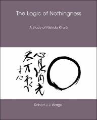 Title: The Logic of Nothingness: A Study of Nishida Kitaro, Author: Robert J. J. Wargo