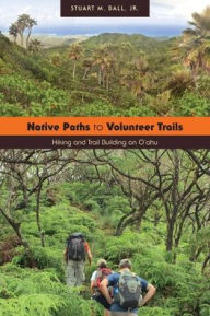 Title: Native Paths to Volunteer Trails: Hiking and Trail Building on Oahu, Author: Stuart M. Ball 