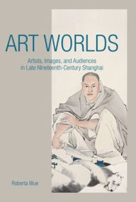 Title: Art Worlds: Artists, Images, and Audiences in Late Nineteenth-Century Shanghai, Author: Roberta Wue