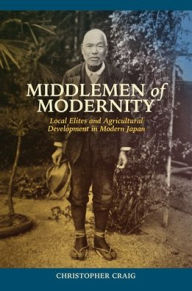 Title: Middlemen of Modernity: Local Elites and Agricultural Development in Modern Japan, Author: Christopher Craig