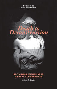 Title: Death to Deconstruction: Reclaiming Faithfulness as an Act of Rebellion, Author: Joshua Porter