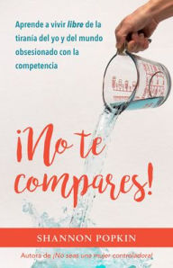 Title: ¡No te compares!: Aprende a vivir libre de la tiranía del yo y del mundo obsesionado con la competencia, Author: Shannon Popkin