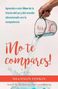 Title: ¡No te compares!: Aprende a vivir libre de la tiranía del yo y del mundo obsesionado con la competencia, Author: Shannon Popkin