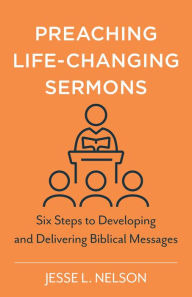 Title: Preaching Life-Changing Sermons: Six Steps to Developing and Delivering Biblical Messages, Author: Jesse L. Nelson