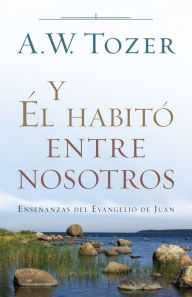 Title: Y Él habitó entre nosotros: Enseñanzas del Evangelio de Juan, Author: A.W. Tozer