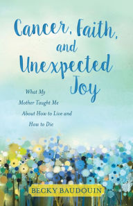 Title: Cancer, Faith, and Unexpected Joy: What My Mother Taught Me About How to Live and How to Die, Author: Joe Algeri