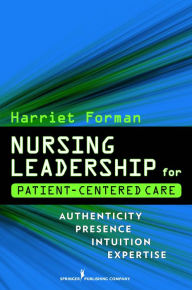Title: Nursing Leadership for Patient-Centered Care: Authenticity Presence Intuition Expertise / Edition 1, Author: Harriet Forman RN