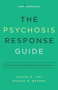 Title: The Psychosis Response Guide: How to Help Young People in Psychiatric Crises, Author: Carina A. Iati PsyD