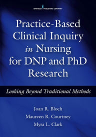 Title: Practice-Based Clinical Inquiry in Nursing: Looking Beyond Traditional Methods for PhD and DNP Research / Edition 1, Author: Joan R. Bloch PhD