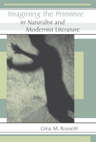 Title: Imagining the Primitive in Naturalist and Modernist Literature, Author: Gina Rossetti