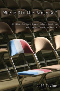 Title: Where Did the Party Go?: William Jennings Bryan, Hubert Humphrey, and the Jeffersonian Legacy, Author: Jeff Taylor