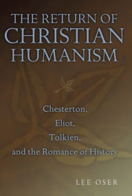 Title: Return of Christian Humanism: Chesterton, Eliot, Tolkien, and the Romance of History, Author: Lee Oser