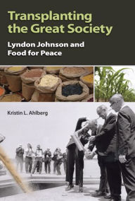 Title: Transplanting the Great Society: Lyndon Johnson and Food for Peace, Author: Kristin L. Ahlberg