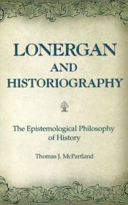 Title: Lonergan and Historiography: The Epistemological Philosophy of History / Edition 3, Author: Thomas J. McPartland