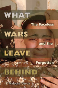 Title: What Wars Leave Behind: The Faceless and the Forgotten, Author: J. Malcolm Garcia