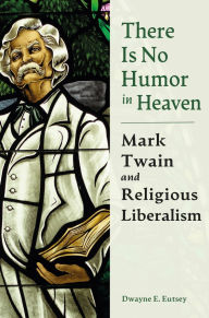 Title: There is No Humor in Heaven: Mark Twain and Religious Liberalism, Author: Dwayne E. Eutsey