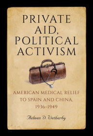 Title: Private Aid, Political Activism: American Medical Relief to Spain and China, 1936-1949, Author: Aelwen D. Wetherby