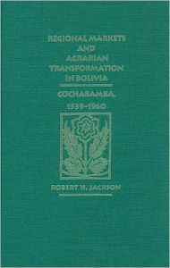 Title: Regional Markets and Agrarian Transformation in Bolivia: Cochabamba, 1539-1960, Author: Robert H. Jackson