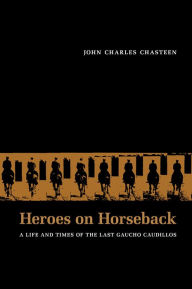 Title: Heroes on Horseback: A Life and Times of the Last Gaucho Caudillos / Edition 1, Author: John Charles Chasteen
