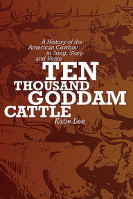 Title: Ten Thousand Goddam Cattle: A History of the American Cowboy in Song, Story and Verse, Author: Katie Lee