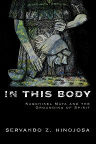 Title: In This Body: Kaqchikel Maya and the Grounding of Spirit, Author: Servando Z. Hinojosa