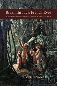 Title: Brazil through French Eyes: A Nineteenth-Century Artist in the Tropics, Author: Ana Lucia Araujo