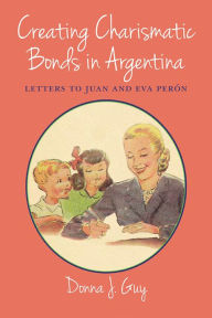 Title: Creating Charismatic Bonds in Argentina: Letters to Juan and Eva Perón, Author: Donna J. Guy