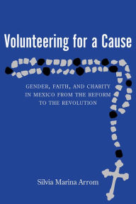 Title: Volunteering for a Cause: Gender, Faith, and Charity in Mexico from the Reform to the Revolution, Author: Silvia Marina Arrom