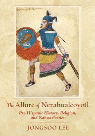 Title: The Allure of Nezahualcoyotl: Pre-Hispanic History, Religion, and Nahua Poetics, Author: Jongsoo Lee
