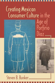 Title: Creating Mexican Consumer Culture in the Age of Porfirio Díaz, Author: Steven B. Bunker