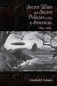 Title: Secret Wars and Secret Policies in the Americas, 1842-1929, Author: Friedrich E. Schuler