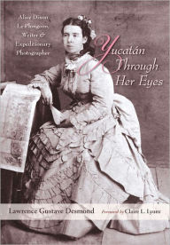 Title: Yucatan Through Her Eyes: Alice Dixon Le Plongeon, Writer and Expeditionary Photographer, Author: Lawrence Gustave Desmond