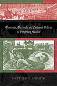 Title: Funerals, Festivals, and Cultural Politics in Porfirian Mexico, Author: Matthew D. Esposito