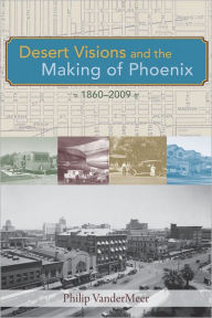 Title: Desert Visions and the Making of Phoenix, 1860-2009, Author: Philip VanderMeer